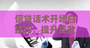 信贷话术开场白技巧：提升贷款转化率的实用沟通方法