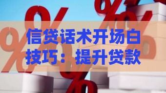 信贷话术开场白技巧：提升贷款转化率的实用沟通方法