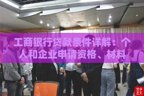 工商银行贷款条件详解：个人和企业申请资格、材料及流程全指南