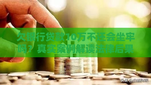 欠银行贷款10万不还会坐牢吗？真实案例解读法律后果与应对方法