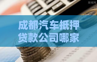 成都汽车抵押贷款公司哪家靠谱？流程、利率、风险全解析