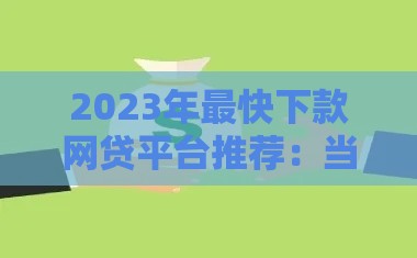 2023年最快下款网贷平台推荐：当天到账的贷款渠道