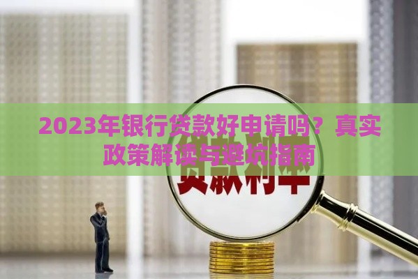 2023年银行贷款好申请吗？真实政策解读与避坑指南