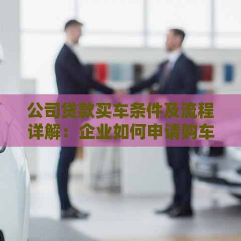 公司贷款买车条件及流程详解：企业如何申请购车贷款？