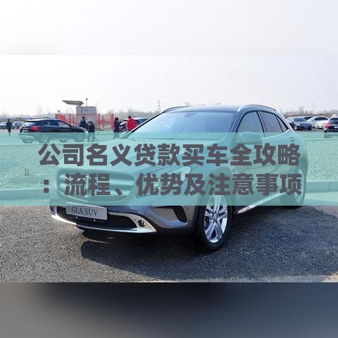 公司名义贷款买车全攻略：流程、优势及注意事项