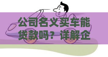 公司名义买车能贷款吗？详解企业购车贷款条件与注意事项