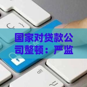 国家对贷款公司整顿：严监管下行业如何影响个人借贷？