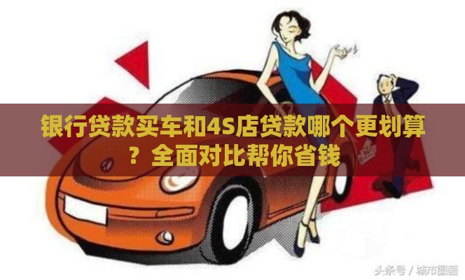银行贷款买车和4S店贷款哪个更划算？全面对比帮你省钱