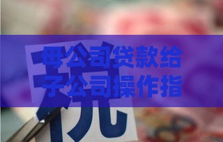 母公司贷款给子公司操作指南：流程、税务与风险详解