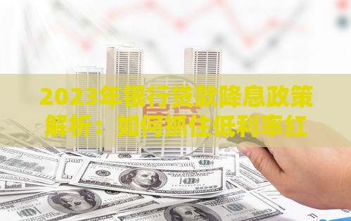 2023年银行贷款降息政策解析：如何抓住低利率红利