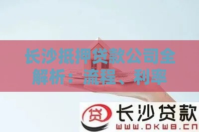 长沙抵押贷款公司全解析：流程、利率、注意事项一网打尽