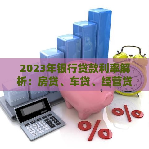 2023年银行贷款利率解析：房贷、车贷、经营贷最新利息对比