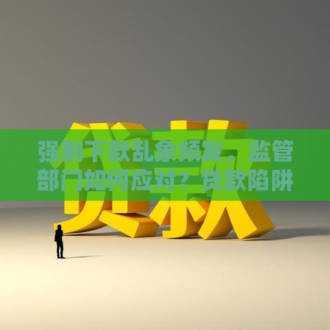 强制下款乱象频发，监管部门如何应对？贷款陷阱防范指南