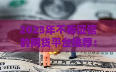 2023年不看征信的网贷平台推荐：哪些贷款最容易通过？