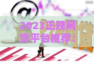 2023正规网贷平台推荐：安全靠谱的借款渠道这样选