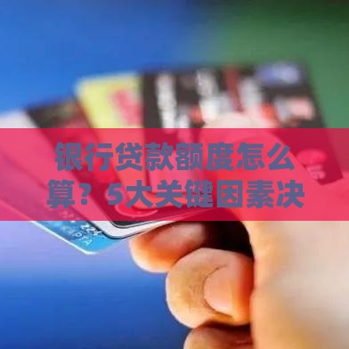 银行贷款额度怎么算？5大关键因素决定你能贷多少