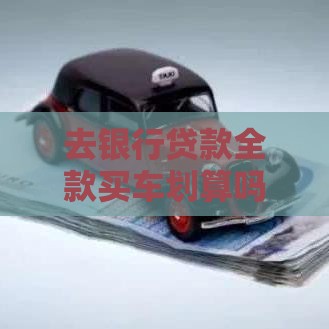 去银行贷款全款买车划算吗？优缺点对比+办理流程详解