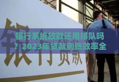 银行系统放款还用排队吗？2023年贷款到账效率全解析