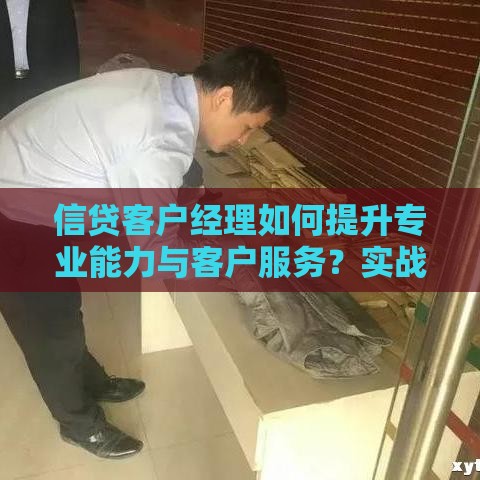 信贷客户经理如何提升专业能力与客户服务？实战经验分享