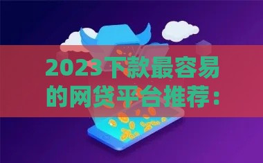 2023下款最容易的网贷平台推荐：低门槛快速到账