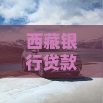 西藏银行贷款利率全解析：申请条件、优惠政策及省钱技巧