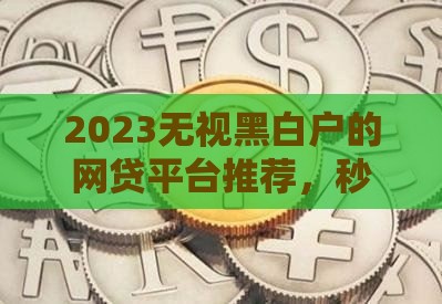 2023无视黑白户的网贷平台推荐，秒批下款快速到账