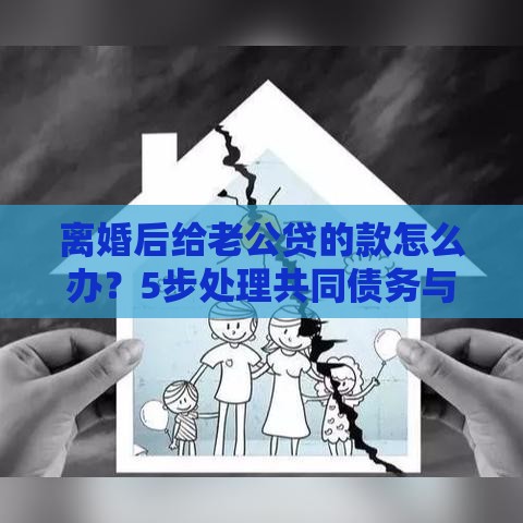 离婚后给老公贷的款怎么办？5步处理共同债务与征信风险