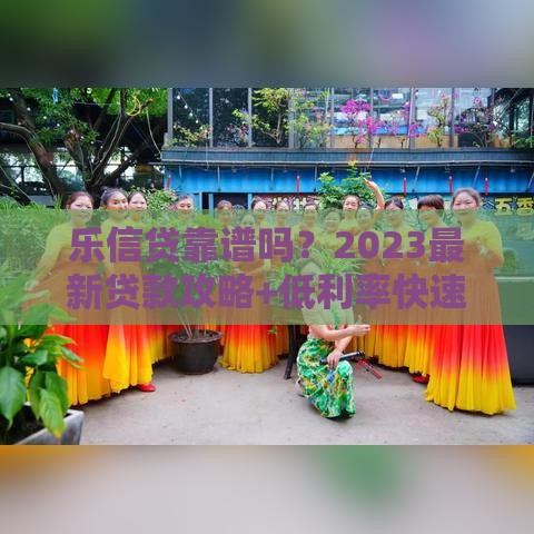 乐信贷靠谱吗？2023最新贷款攻略+低利率快速下款技巧