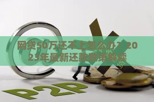 网贷50万还不上怎么办？2023年最新还款政策解读