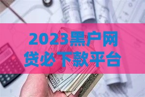 2023黑户网贷必下款平台推荐：这些口子无视征信快速到账