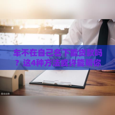 车不在自己名下能贷款吗？这4种方法或许能帮你