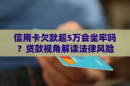 信用卡欠款超5万会坐牢吗？贷款视角解读法律风险