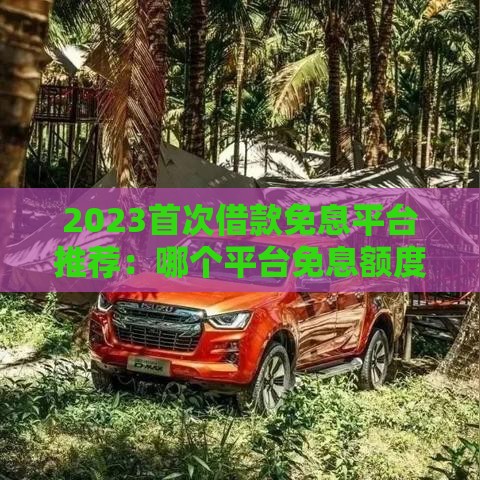 2023首次借款免息平台推荐：哪个平台免息额度最高？