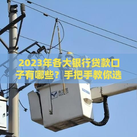 2023年各大银行贷款口子有哪些？手把手教你选对产品