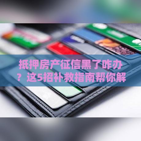 抵押房产征信黑了咋办？这5招补救指南帮你解燃眉之急