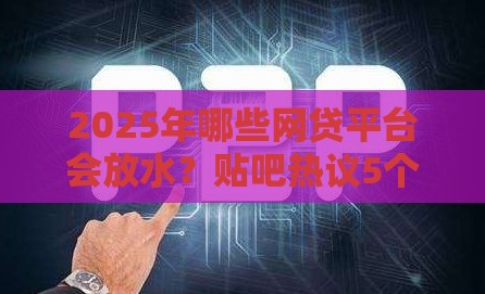 2025年哪些网贷平台会放水？贴吧热议5个靠谱渠道！