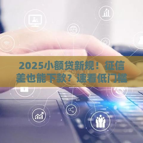 2025小额贷新规！征信差也能下款？速看低门槛渠道