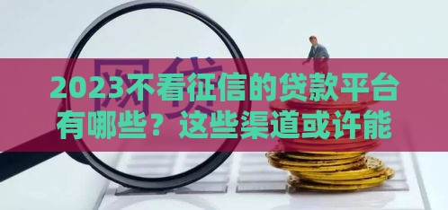 2023不看征信的贷款平台有哪些？这些渠道或许能帮到你