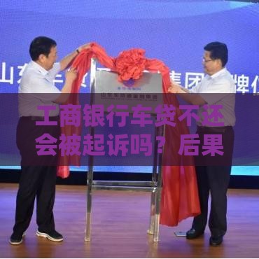 工商银行车贷不还会被起诉吗？后果有多严重？