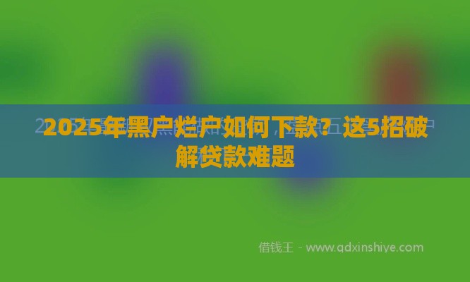 2025年黑户烂户如何下款？这5招破解贷款难题
