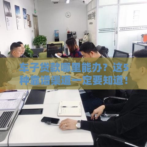 车子贷款哪里能办？这5种靠谱渠道一定要知道！