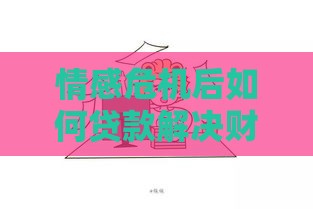情感危机后如何贷款解决财务问题？过来人分享实用经验