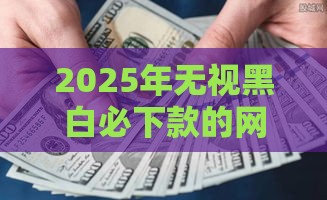 2025年无视黑白必下款的网贷口子有吗？真实测评+避坑指南