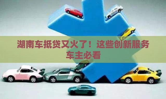 湖南车抵贷又火了！这些创新服务车主必看
