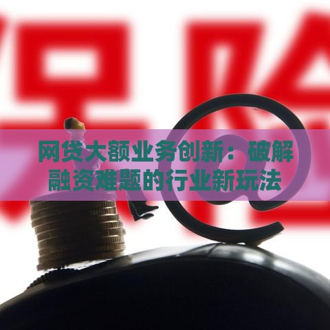 网贷大额业务创新：破解融资难题的行业新玩法
