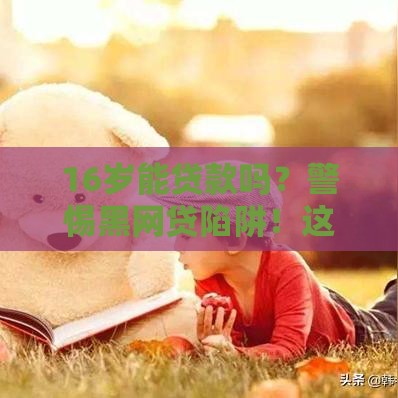 16岁能贷款吗？警惕黑网贷陷阱！这些知识点家长必须收藏