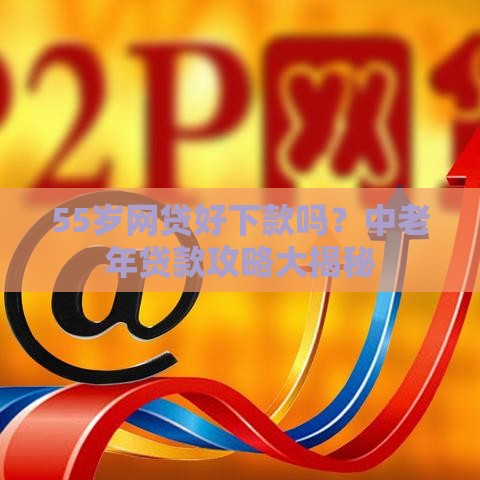 55岁网贷好下款吗？中老年贷款攻略大揭秘