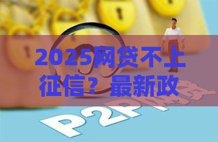 2025网贷不上征信？最新政策解读与避坑指南