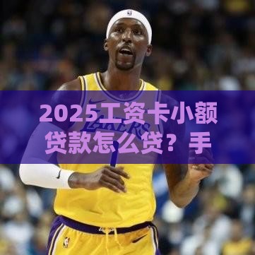 2025工资卡小额贷款怎么贷？手把手教你超实用攻略