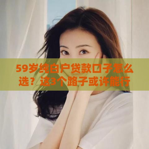 59岁纯白户贷款口子怎么选？这3个路子或许能行！